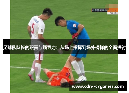 足球队队长的职责与领导力:从场上指挥到场外榜样的全面探讨 足球队队长的职责与领导力:从场上指挥到场外榜样的全面探讨