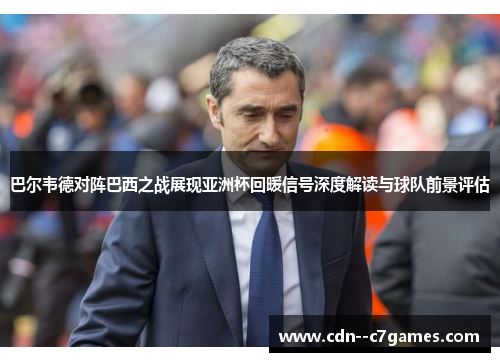 巴尔韦德对阵巴西之战展现亚洲杯回暖信号深度解读与球队前景评估