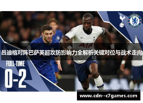 吕迪格对阵巴萨英超攻防影响力全解析关键对位与战术走向 吕迪格对阵巴萨英超攻防影响力全解析关键对位与战术走向