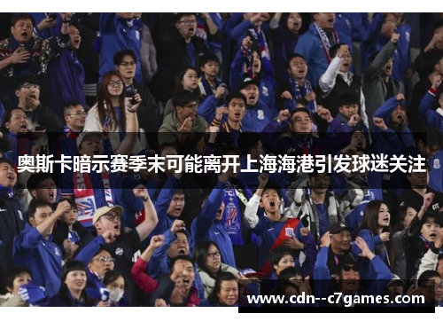奥斯卡暗示赛季末可能离开上海海港引发球迷关注 奥斯卡暗示赛季末可能离开上海海港引发球迷关注