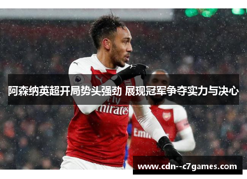 阿森纳英超开局势头强劲 展现冠军争夺实力与决心